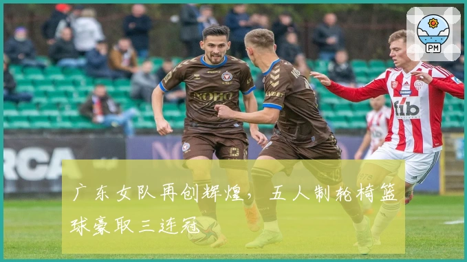广东女队再创辉煌，五人制轮椅篮球豪取三连冠