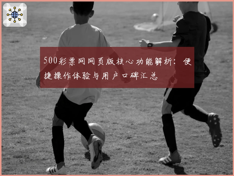 500彩票网网页版核心功能解析：便捷操作体验与用户口碑汇总