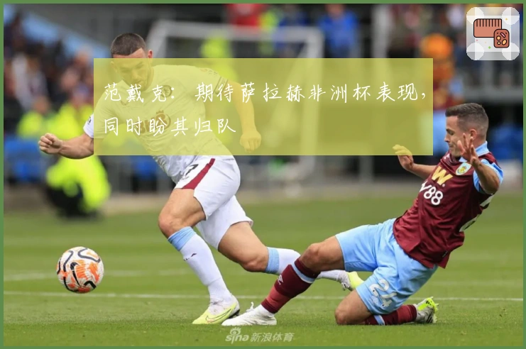 范戴克：期待萨拉赫非洲杯表现，同时盼其归队