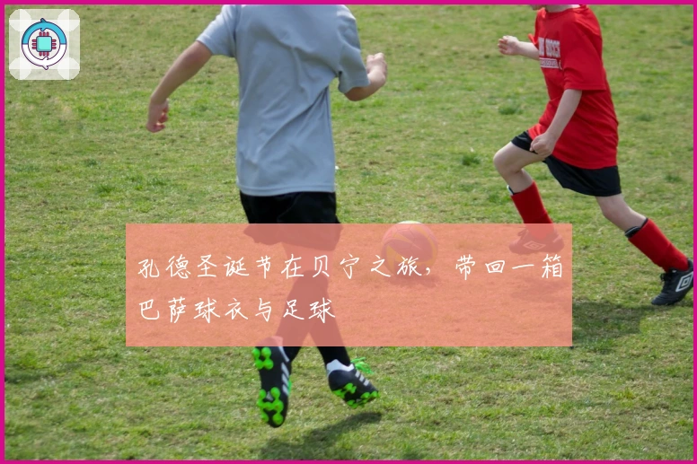 孔德圣诞节在贝宁之旅，带回一箱巴萨球衣与足球