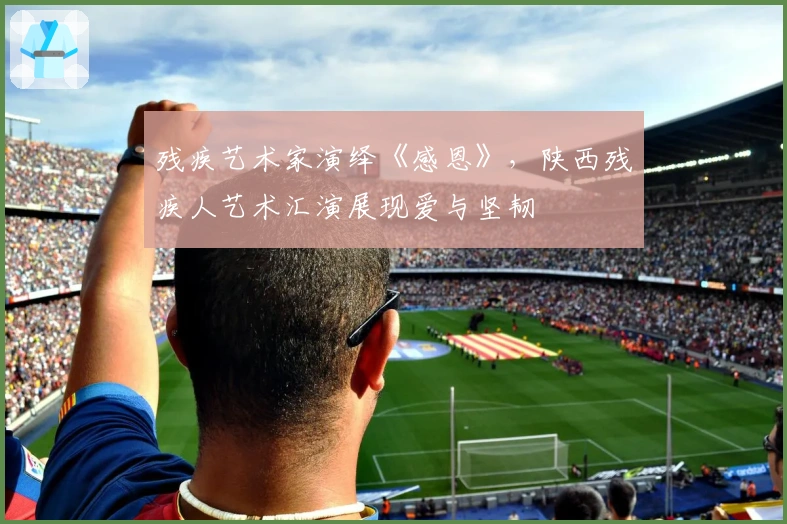 残疾艺术家演绎《感恩》，陕西残疾人艺术汇演展现爱与坚韧