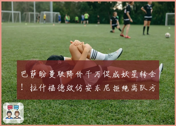 巴萨盼曼联降价千万促成妖星转会！拉什福德效仿安东尼拒绝离队方案