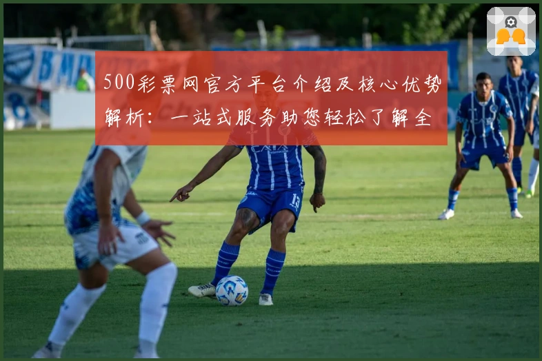 500彩票网官方平台介绍及核心优势解析：一站式服务助您轻松了解全新功能亮点