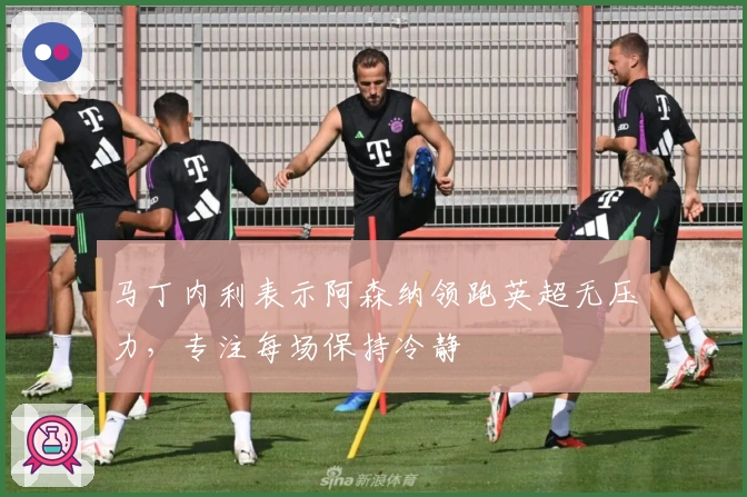 马丁内利表示阿森纳领跑英超无压力，专注每场保持冷静