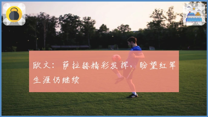 欧文：萨拉赫精彩发挥，盼望红军生涯仍继续