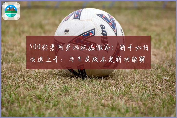 500彩票网资讯权威推荐：新手如何快速上手，与年度版本更新功能解析