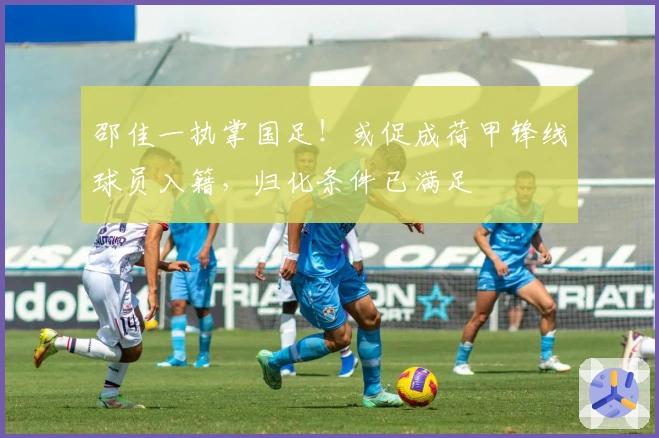 邵佳一执掌国足！或促成荷甲锋线球员入籍，归化条件已满足