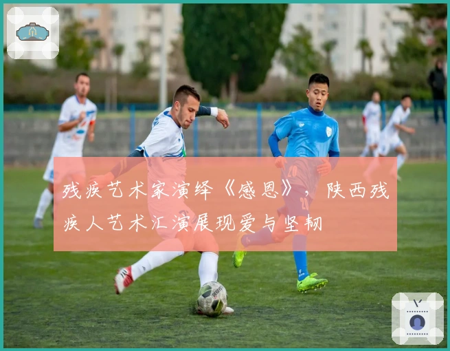 残疾艺术家演绎《感恩》，陕西残疾人艺术汇演展现爱与坚韧