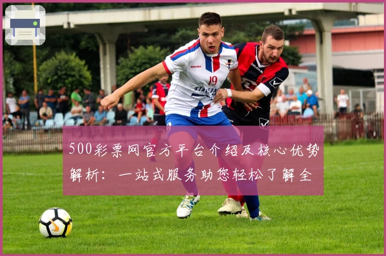 500彩票网官方平台介绍及核心优势解析：一站式服务助您轻松了解全新功能亮点