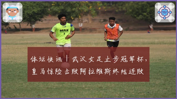 体坛快讯｜武汉女足止步冠军杯，皇马惊险击败阿拉维斯终结连败