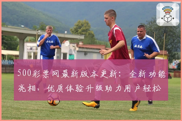 500彩票网最新版本更新：全新功能亮相，优质体验升级助力用户轻松掌握便捷服务