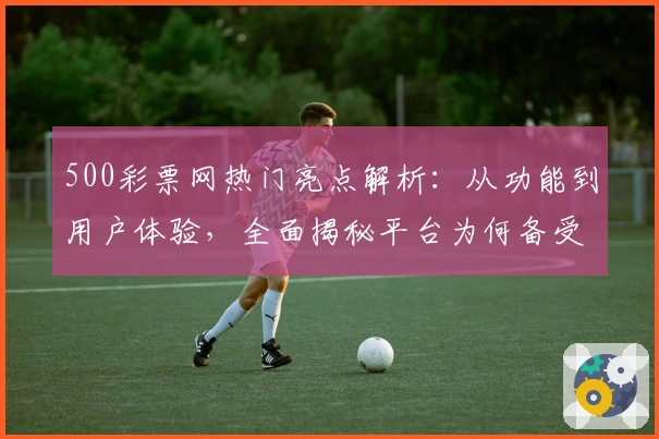 500彩票网热门亮点解析：从功能到用户体验，全面揭秘平台为何备受追捧
