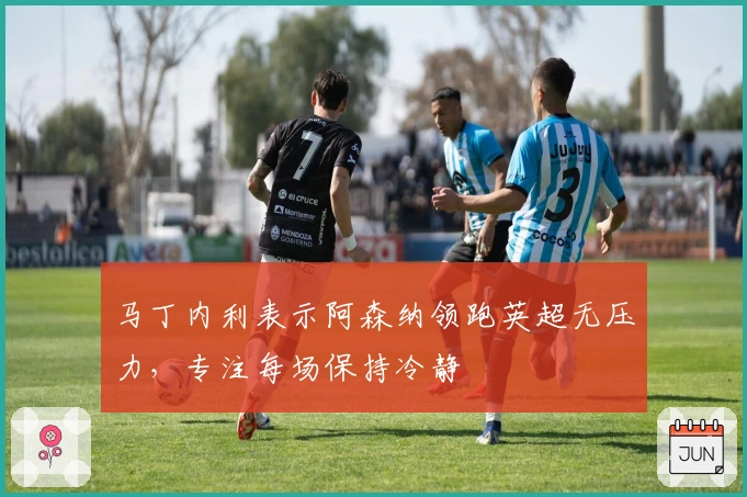 马丁内利表示阿森纳领跑英超无压力，专注每场保持冷静