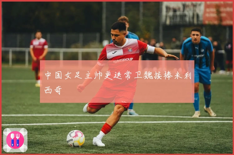 中国女足主帅更迭常卫魏接棒米利西奇