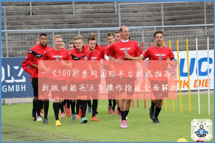 - 《500彩票网国际平台权威推荐：新版功能亮点与操作指南全面解析》
