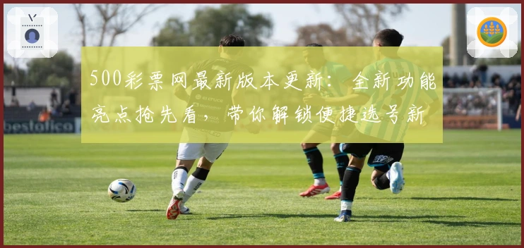 500彩票网最新版本更新：全新功能亮点抢先看，带你解锁便捷选号新体验