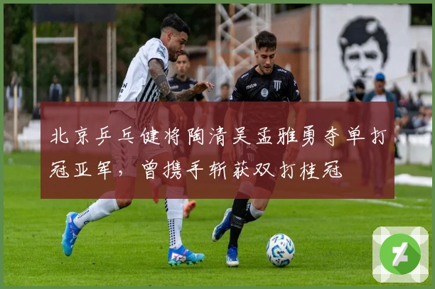 北京乒乓健将陶清吴孟雅勇夺单打冠亚军，曾携手斩获双打桂冠