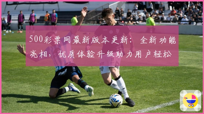 500彩票网最新版本更新：全新功能亮相，优质体验升级助力用户轻松掌握便捷服务