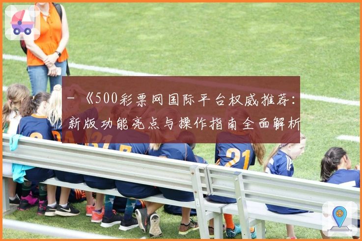 - 《500彩票网国际平台权威推荐：新版功能亮点与操作指南全面解析》